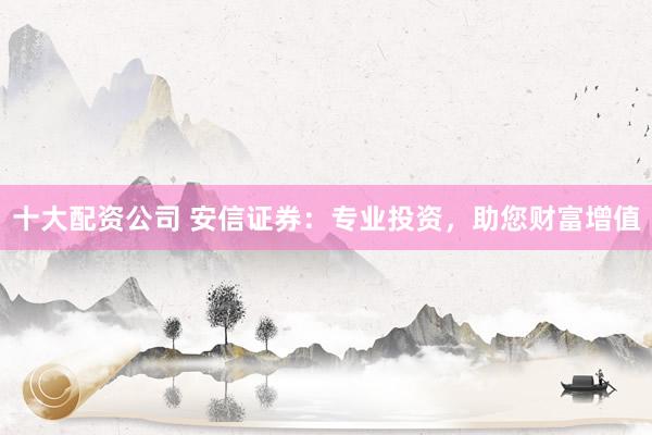 十大配资公司 安信证券：专业投资，助您财富增值
