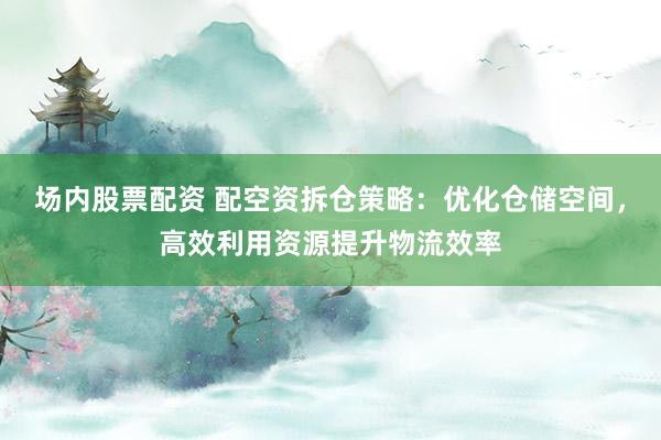 场内股票配资 配空资拆仓策略：优化仓储空间，高效利用资源提升物流效率