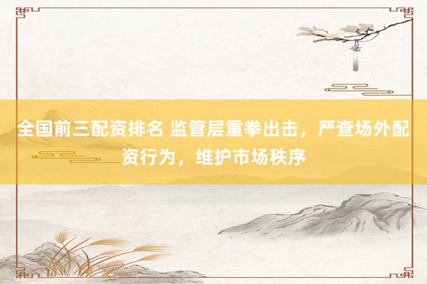 全国前三配资排名 监管层重拳出击，严查场外配资行为，维护市场秩序