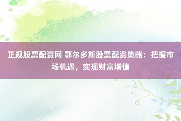 正规股票配资网 鄂尔多斯股票配资策略：把握市场机遇，实现财富增值