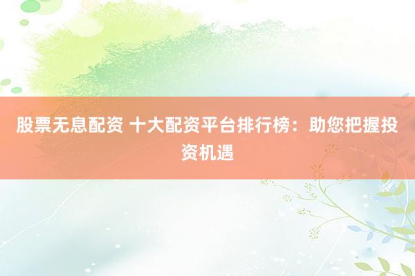 股票无息配资 十大配资平台排行榜：助您把握投资机遇