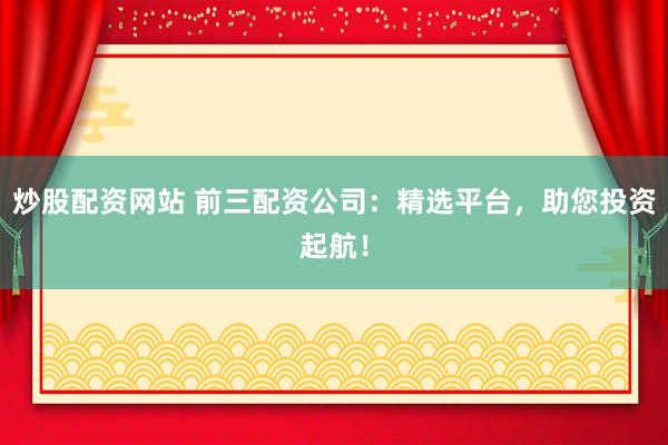 炒股配资网站 前三配资公司：精选平台，助您投资起航！