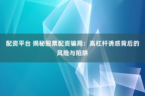 配资平台 揭秘股票配资骗局：高杠杆诱惑背后的风险与陷阱