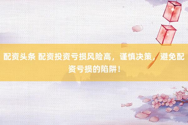 配资头条 配资投资亏损风险高，谨慎决策，避免配资亏损的陷阱！