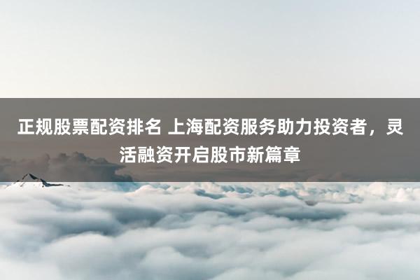 正规股票配资排名 上海配资服务助力投资者，灵活融资开启股市新篇章